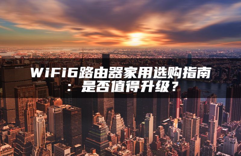 WiFi6路由器家用选购指南：是否值得升级？