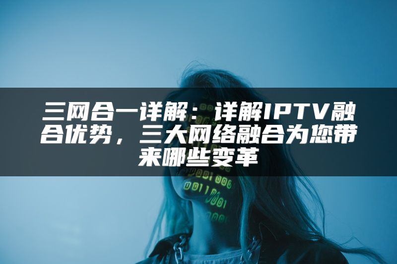 三网合一详解：详解IPTV融合优势，三大网络融合为您带来哪些变革