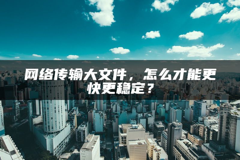 网络传输大文件，怎么才能更快更稳定？