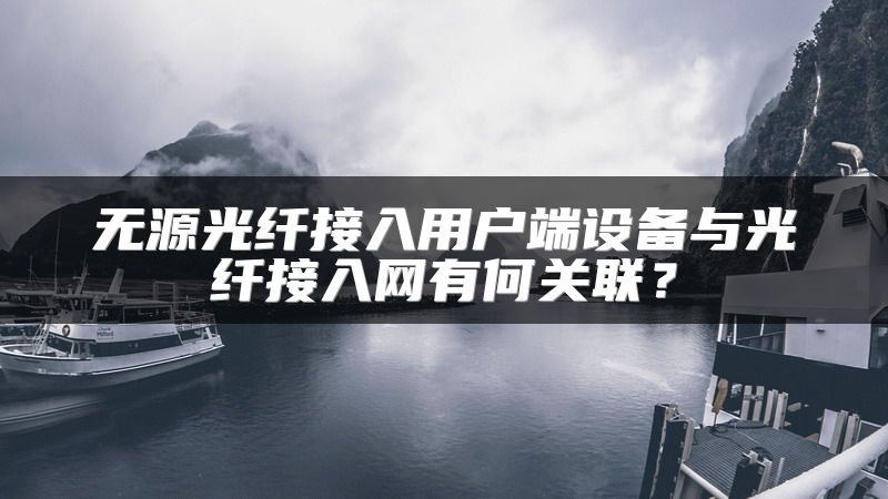 无源光纤接入用户端设备与光纤接入网有何关联？