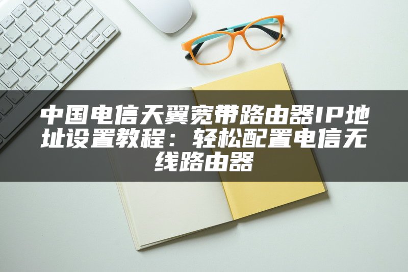 中国电信天翼宽带路由器IP地址设置教程：轻松配置电信无线路由器