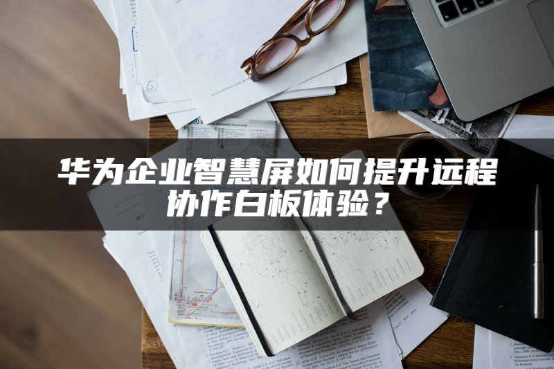 华为企业智慧屏如何提升远程协作白板体验？