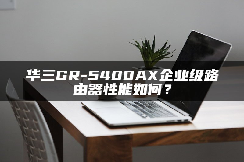 华三GR-5400AX企业级路由器性能如何？