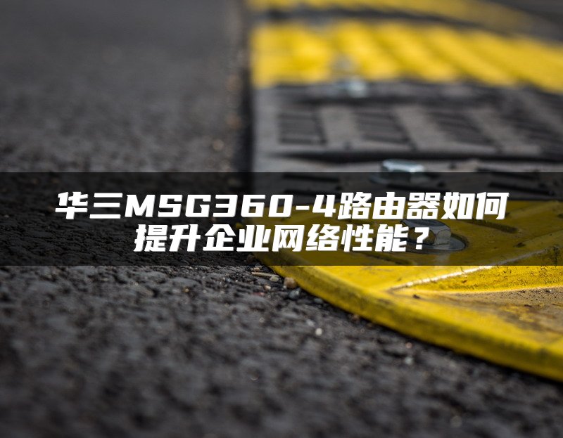 华三MSG360-4路由器如何提升企业网络性能？