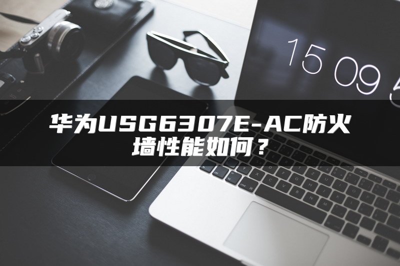 华为USG6307E-AC防火墙性能如何？