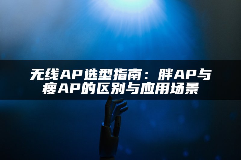 无线AP选型指南：胖AP与瘦AP的区别与应用场景