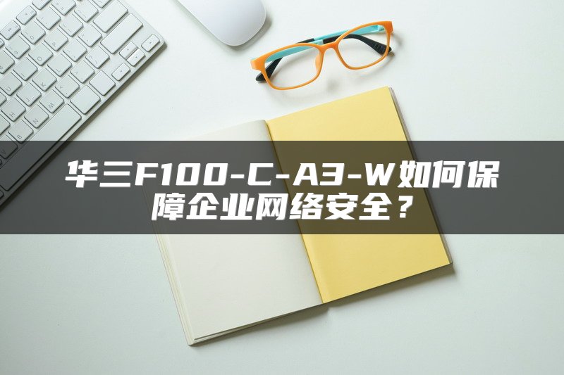 华三F100-C-A3-W如何保障企业网络安全？