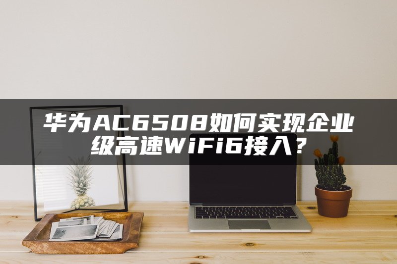 华为AC6508如何实现企业级高速WiFi6接入？