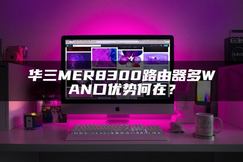 华三MER8300路由器多WAN口优势何在？