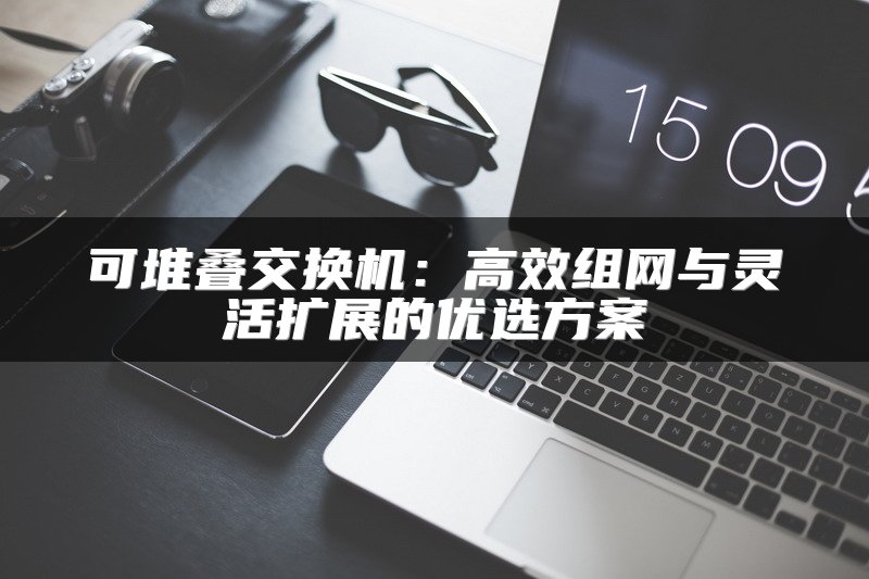 可堆叠交换机：高效组网与灵活扩展的优选方案