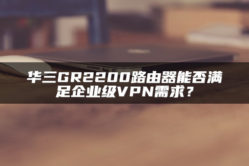 华三GR2200路由器能否满足企业级VPN需求？