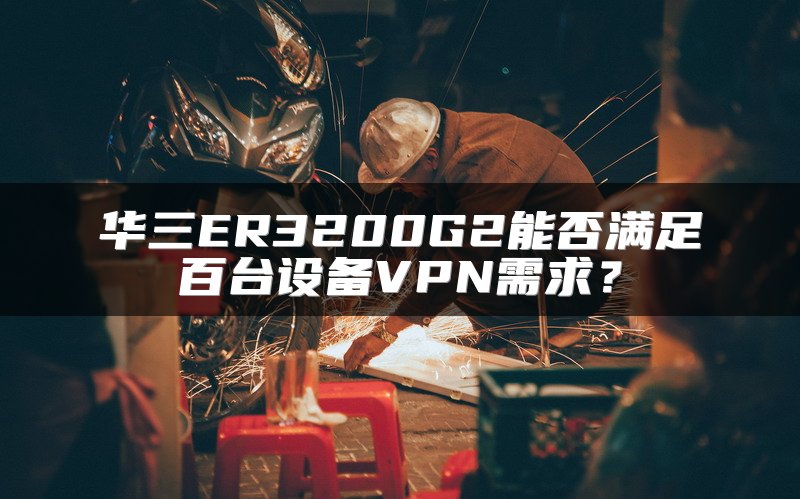 华三ER3200G2能否满足百台设备VPN需求？