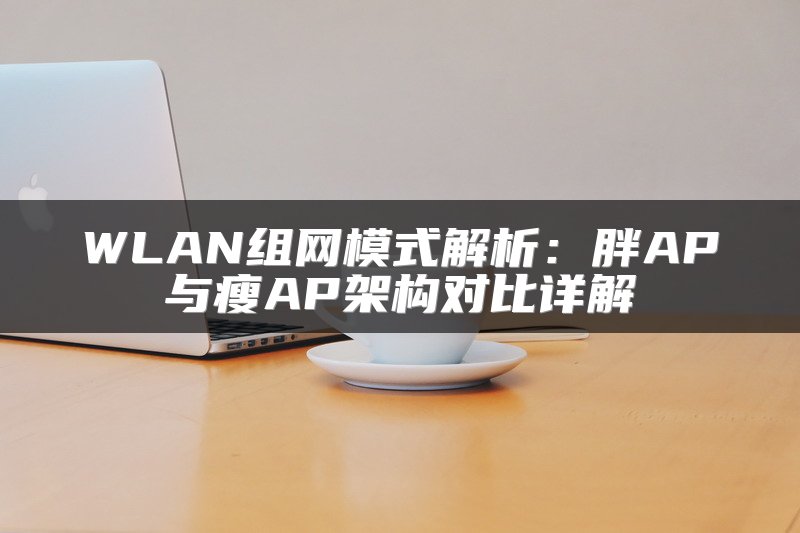 WLAN组网模式解析：胖AP与瘦AP架构对比详解