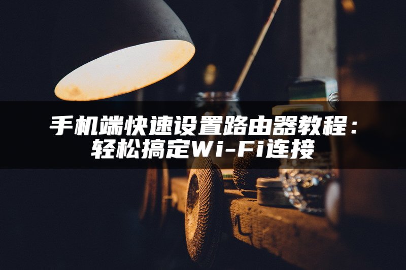 手机端快速设置路由器教程：轻松搞定Wi-Fi连接