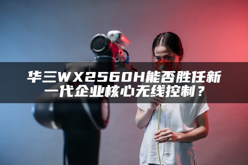 华三WX2560H能否胜任新一代企业核心无线控制？