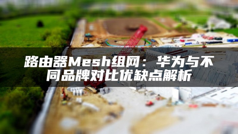 路由器Mesh组网：华为与不同品牌对比优缺点解析