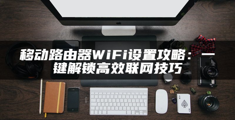 移动路由器WiFi设置攻略：一键解锁高效联网技巧