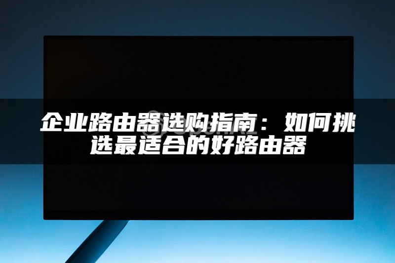 企业路由器选购指南：如何挑选最适合的好路由器