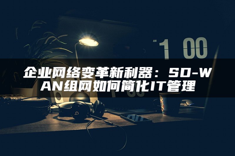 企业网络变革新利器：SD-WAN组网如何简化IT管理