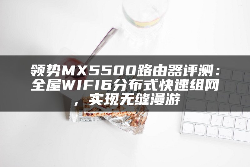 领势MX5500路由器评测：全屋WIFI6分布式快速组网，实现无缝漫游