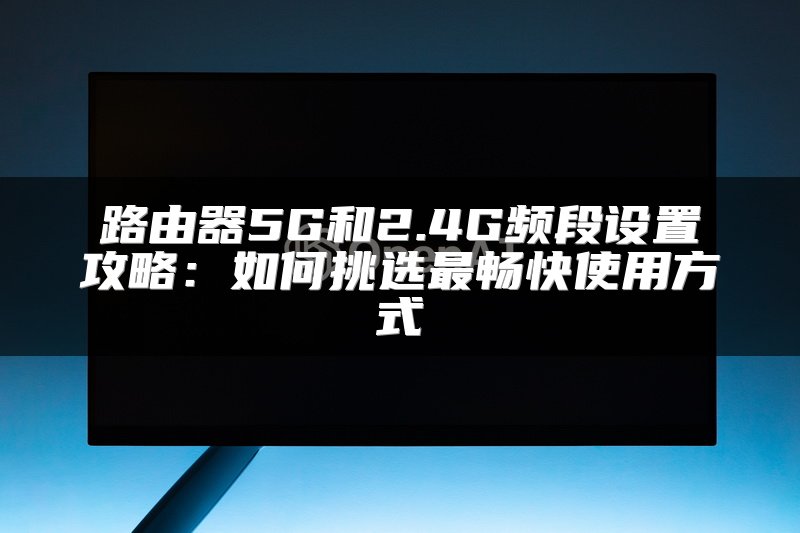 路由器5G和2.4G频段设置攻略：如何挑选最畅快使用方式