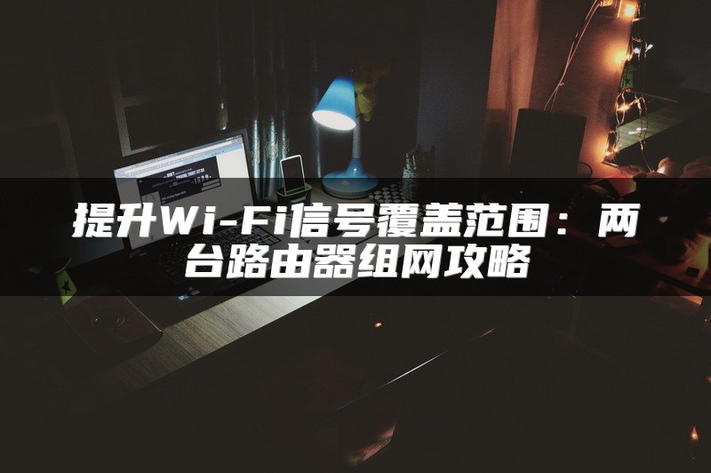 提升Wi-Fi信号覆盖范围：两台路由器组网攻略