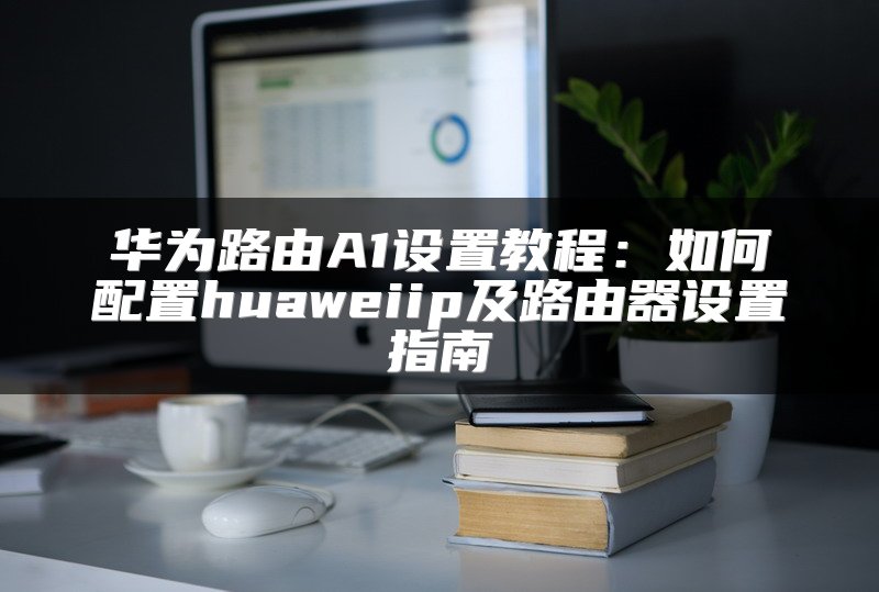 华为路由A1设置教程：如何配置huaweiip及路由器设置指南