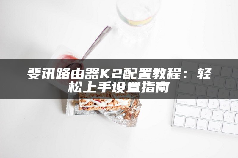 斐讯路由器K2配置教程：轻松上手设置指南