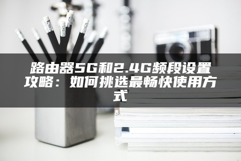 路由器5G和2.4G频段设置攻略：如何挑选最畅快使用方式