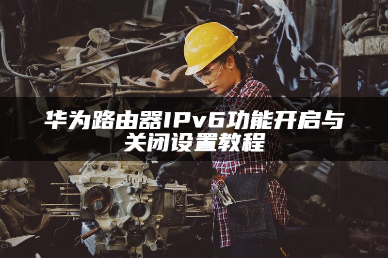 华为路由器IPv6功能开启与关闭设置教程